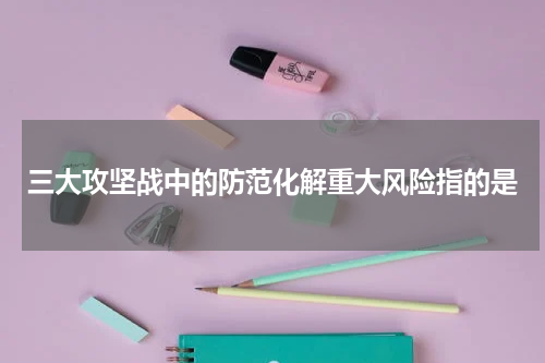 三大攻坚战中的防范化解重大风险指的是