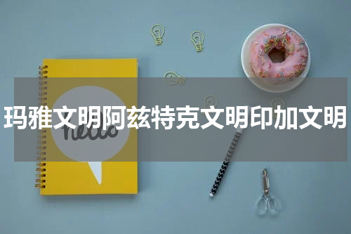 玛雅文明阿兹特克文明印加文明