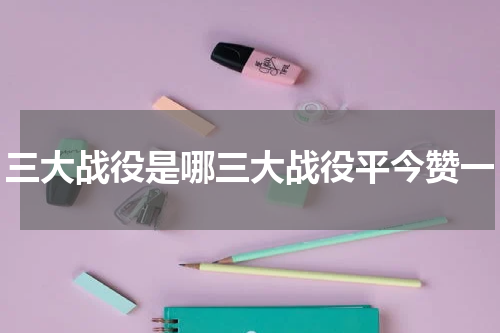 三大战役是哪三大战役平今赞一