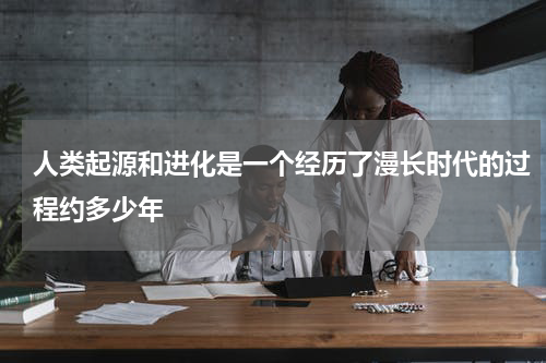 人类起源和进化是一个经历了漫长时代的过程约多少年