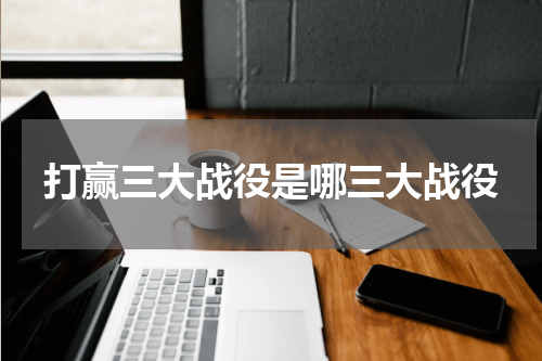 打赢三大战役是哪三大战役