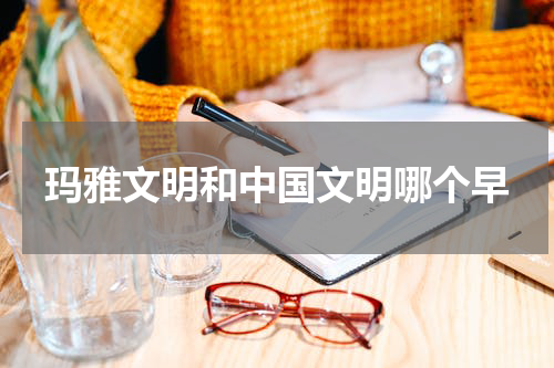 玛雅文明和中国文明哪个早