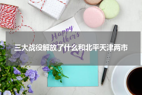 三大战役解放了什么和北平天津两市