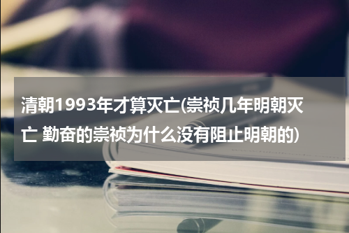 清朝1993年才算灭亡(崇祯几年明朝灭亡 勤奋的崇祯为什么没有阻止明朝的)