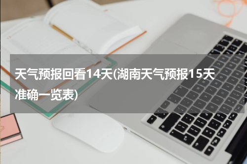 天气预报回看14天(湖南天气预报15天准确一览表)