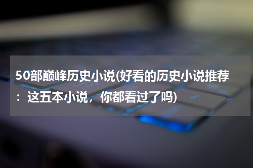 50部巅峰历史小说(好看的历史小说推荐：这五本小说，你都看过了吗)