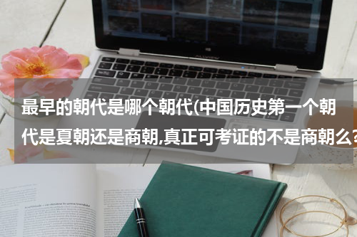 最早的朝代是哪个朝代(中国历史第一个朝代是夏朝还是商朝,真正可考证的不是商朝么?)
