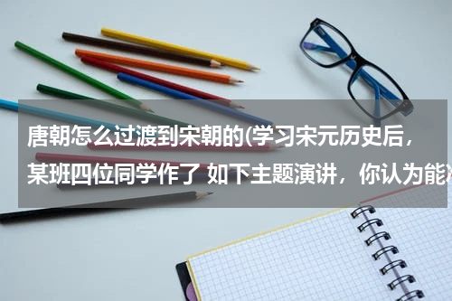 唐朝怎么过渡到宋朝的(学习宋元历史后，某班四位同学作了 如下主题演讲，你认为能准确概括这段历史的基本特征的是)