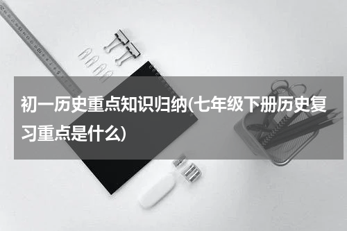 初一历史重点知识归纳(七年级下册历史复习重点是什么)