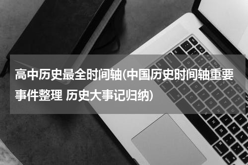 高中历史最全时间轴(中国历史时间轴重要事件整理 历史大事记归纳)