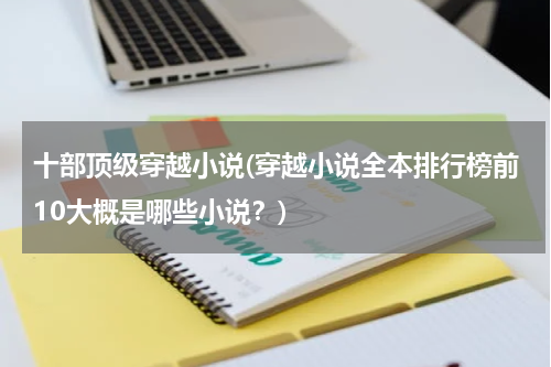 十部顶级穿越小说(穿越小说全本排行榜前10大概是哪些小说？)