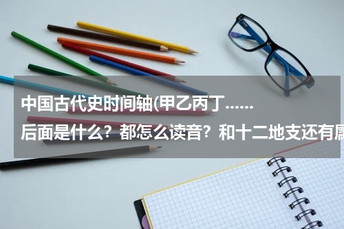 中国古代史时间轴(甲乙丙丁......后面是什么？都怎么读音？和十二地支还有属相是怎么联系的？)