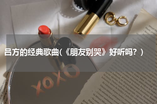 吕方的经典歌曲(《朋友别哭》好听吗？)