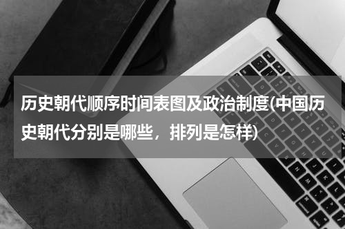 历史朝代顺序时间表图及政治制度(中国历史朝代分别是哪些，排列是怎样)