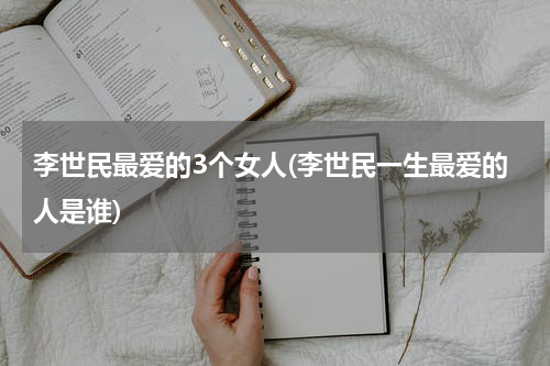 李世民最爱的3个女人(李世民一生最爱的人是谁)