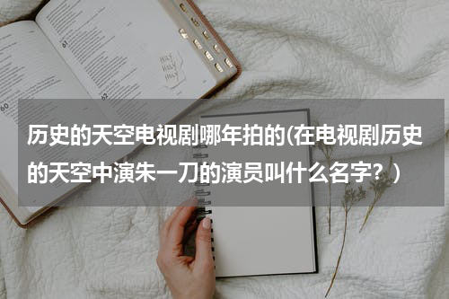 历史的天空电视剧哪年拍的(在电视剧历史的天空中演朱一刀的演员叫什么名字？)