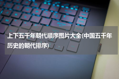 上下五千年朝代顺序图片大全(中国五千年历史的朝代排序)