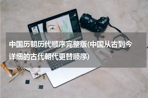 中国历朝历代顺序完整版(中国从古到今 详细的古代朝代更替顺序)