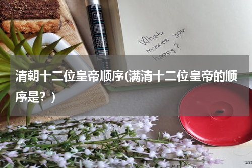 清朝十二位皇帝顺序(满清十二位皇帝的顺序是？)