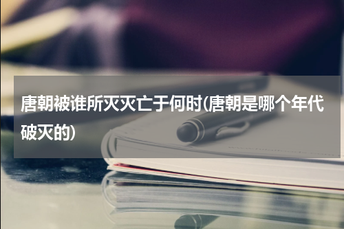 唐朝被谁所灭灭亡于何时(唐朝是哪个年代破灭的)