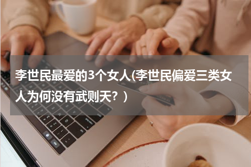 李世民最爱的3个女人(李世民偏爱三类女人为何没有武则天？)
