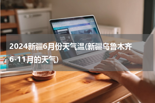2024新疆6月份天气温(新疆乌鲁木齐6-11月的天气)