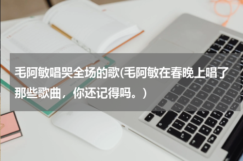 毛阿敏唱哭全场的歌(毛阿敏在春晚上唱了那些歌曲，你还记得吗。)