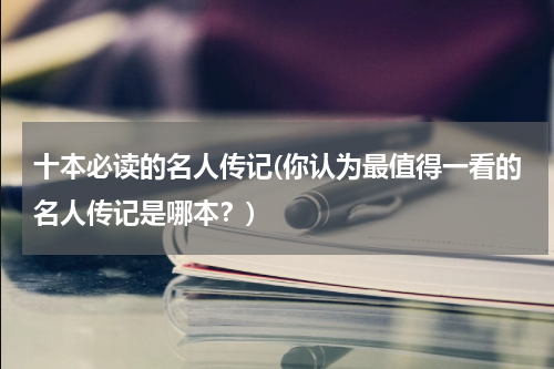 十本必读的名人传记(你认为最值得一看的名人传记是哪本？)
