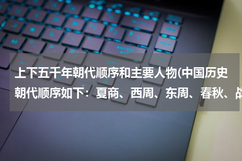 上下五千年朝代顺序和主要人物(中国历史朝代顺序如下：夏商、西周、东周、春秋、战国、秦、汉、三国、晋、南北朝、隋、唐、宋、元、明、)