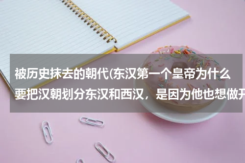 被历史抹去的朝代(东汉第一个皇帝为什么要把汉朝划分东汉和西汉，是因为他也想做开国皇帝才这样做的？)