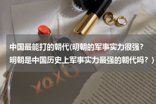 中国最能打的朝代(明朝的军事实力很强？明朝是中国历史上军事实力最强的朝代吗？)