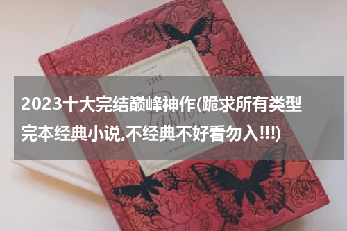 2023十大完结巅峰神作(跪求所有类型完本经典小说,不经典不好看勿入!!!)