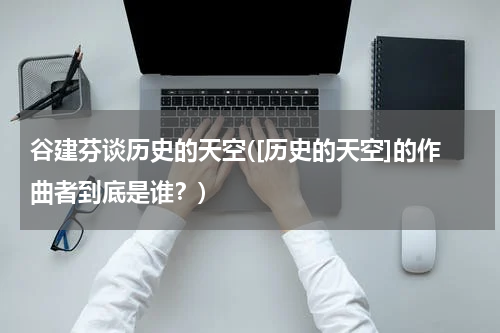 谷建芬谈历史的天空([历史的天空]的作曲者到底是谁？)