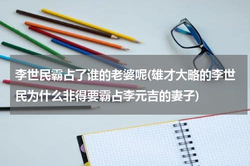 李世民霸占了谁的老婆呢(雄才大略的李世民为什么非得要霸占李元吉的妻子)