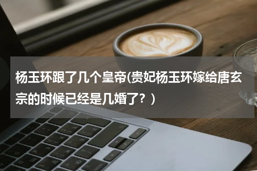 杨玉环跟了几个皇帝(贵妃杨玉环嫁给唐玄宗的时候已经是几婚了？)