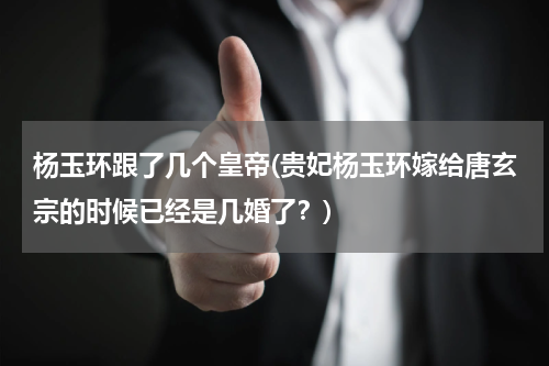 杨玉环跟了几个皇帝(贵妃杨玉环嫁给唐玄宗的时候已经是几婚了？)