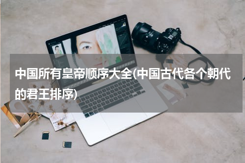 中国所有皇帝顺序大全(中国古代各个朝代的君王排序)