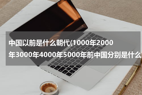 中国以前是什么朝代(1000年2000年3000年4000年5000年前中国分别是什么朝代)