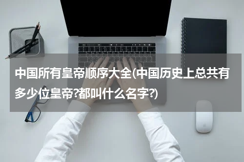 中国所有皇帝顺序大全(中国历史上总共有多少位皇帝?都叫什么名字?)