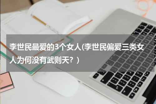 李世民最爱的3个女人(李世民偏爱三类女人为何没有武则天？)