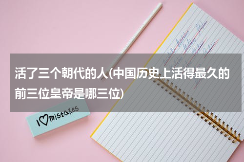 活了三个朝代的人(中国历史上活得最久的前三位皇帝是哪三位)