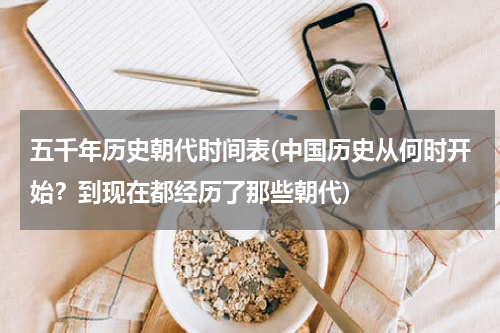 五千年历史朝代时间表(中国历史从何时开始？到现在都经历了那些朝代)