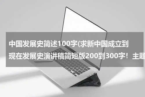 中国发展史简述100字(求新中国成立到现在发展史演讲稿简短版200到300字！主题为新中国成立到现在所发展的重大事件（好的，积极事）弘扬党的伟大！)