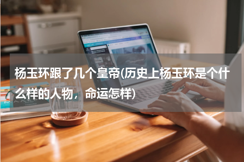 杨玉环跟了几个皇帝(历史上杨玉环是个什么样的人物，命运怎样)