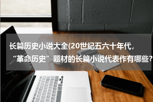 长篇历史小说大全(20世纪五六十年代，“革命历史”题材的长篇小说代表作有哪些？)