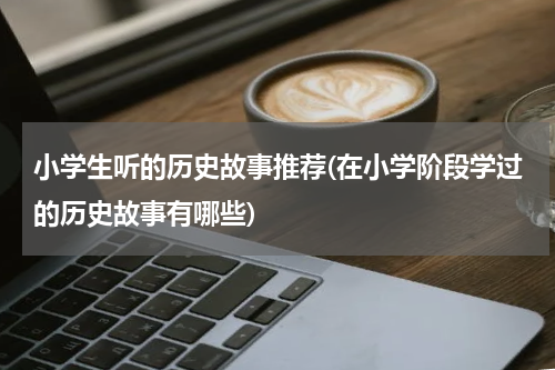 小学生听的历史故事推荐(在小学阶段学过的历史故事有哪些)