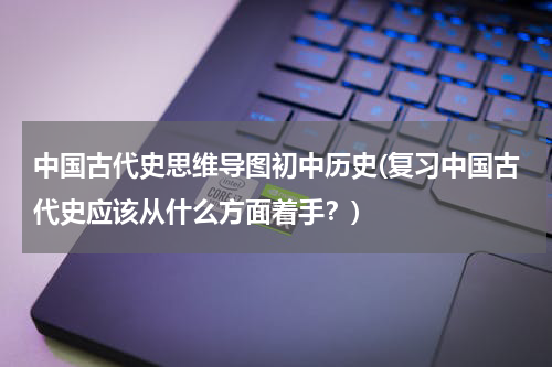 中国古代史思维导图初中历史(复习中国古代史应该从什么方面着手？)