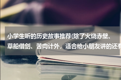 小学生听的历史故事推荐(除了火烧赤壁、草船借剑、苦肉计外，适合给小朋友讲的还有哪些有趣的历史故事？只需提供故事名就行了)