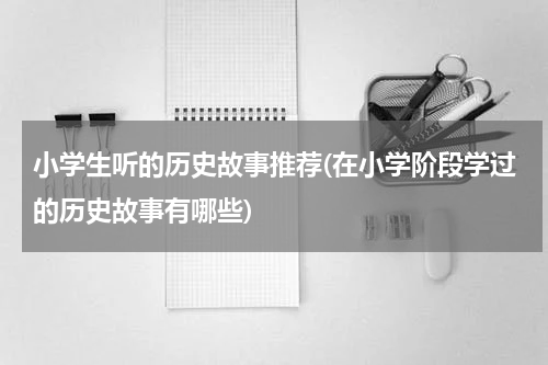 小学生听的历史故事推荐(在小学阶段学过的历史故事有哪些)
