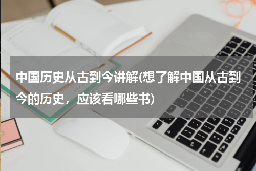 中国历史从古到今讲解(想了解中国从古到今的历史，应该看哪些书)